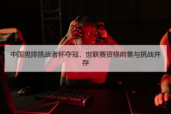 中国男排挑战者杯夺冠，世联赛资格前景与挑战并存